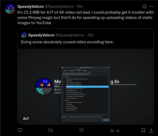
    Quote tweet reading "It's 23.2 MiB for 4:17 of 4K video not bad. I
    could probably get it smaller with some ffmpeg magic but this'll
    do for speeding up uploading videos of static images to YouTube".
    The subtweet reads "Doing some absolutely cursed video encoding
    here." and has a screenshot of VLC's codec information window.
